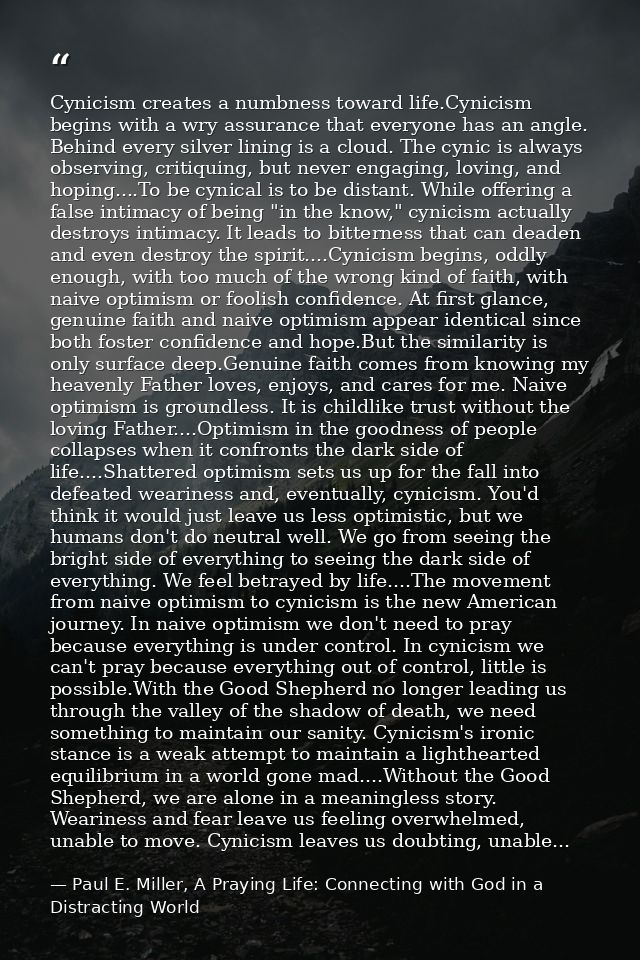 Cynicism creates a numbness toward life.Cynicism begins with a wry assurance that everyone has an angle. Behind every si — Paul E. Miller, A Praying Life: Connecting with God in a Distracting World