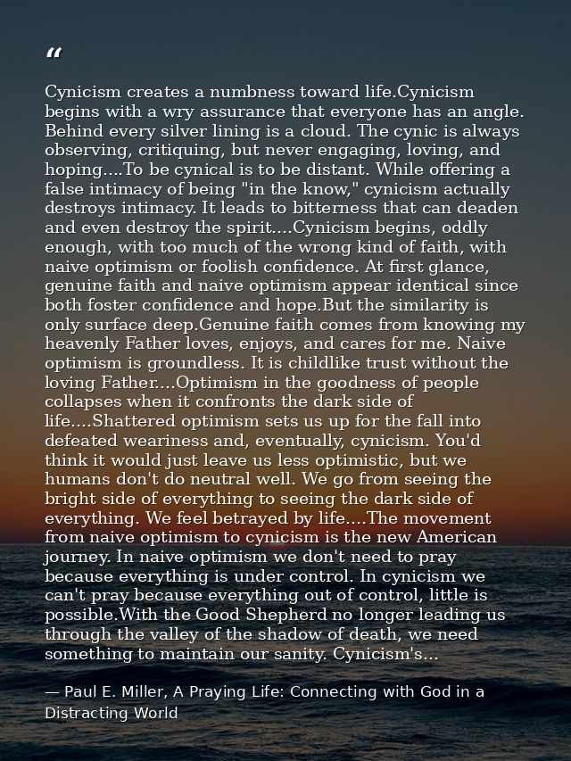 Cynicism creates a numbness toward life.Cynicism begins with a wry assurance that everyone has an angle. Behind every si — Paul E. Miller, A Praying Life: Connecting with God in a Distracting World