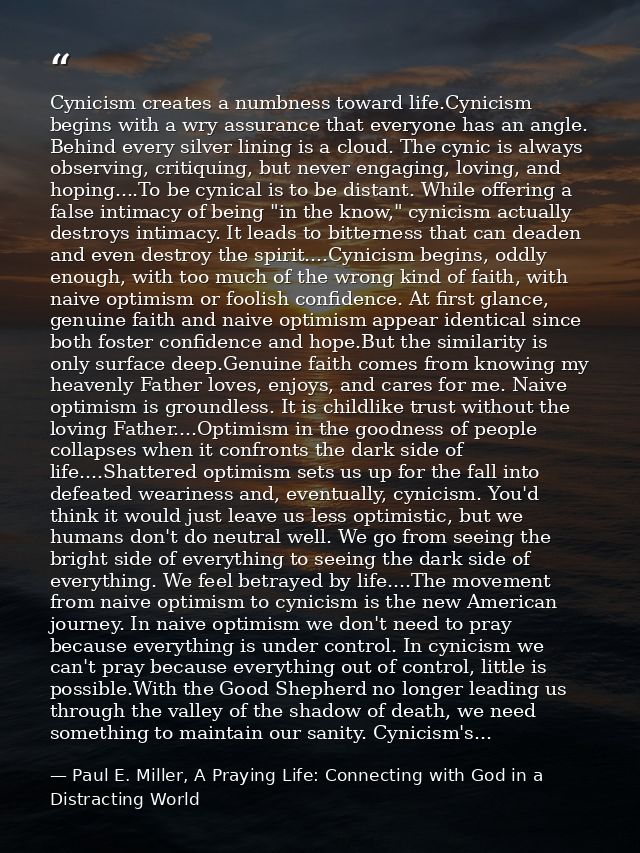 Cynicism creates a numbness toward life.Cynicism begins with a wry assurance that everyone has an angle. Behind every si — Paul E. Miller, A Praying Life: Connecting with God in a Distracting World