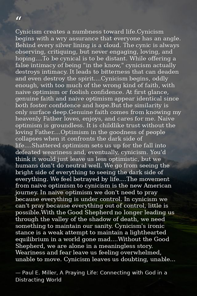 Cynicism creates a numbness toward life.Cynicism begins with a wry assurance that everyone has an angle. Behind every si — Paul E. Miller, A Praying Life: Connecting with God in a Distracting World