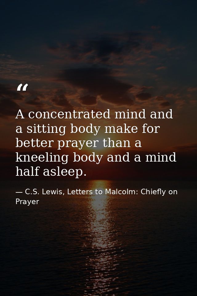 A concentrated mind and a sitting body make for better prayer than a kneeling body and a mind half asleep. — C.S. Lewis, Letters to Malcolm: Chiefly on Prayer