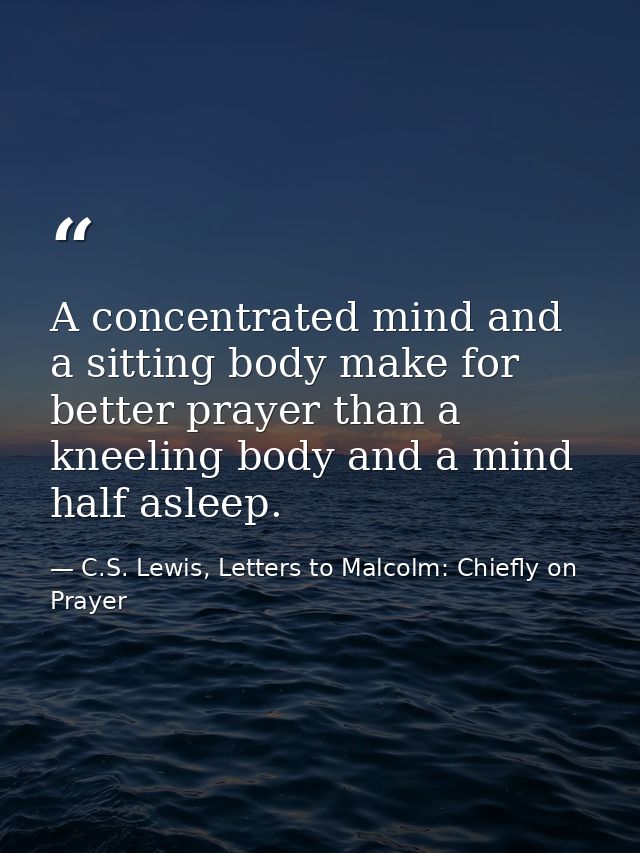 A concentrated mind and a sitting body make for better prayer than a kneeling body and a mind half asleep. — C.S. Lewis, Letters to Malcolm: Chiefly on Prayer