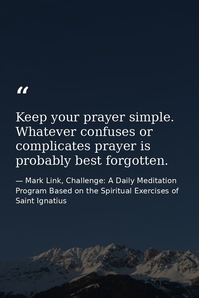 Keep your prayer simple. Whatever confuses or complicates prayer is probably best forgotten. — Mark Link, Challenge: A Daily Meditation Program Based on the Spiritual Exercises of Saint Ignatius