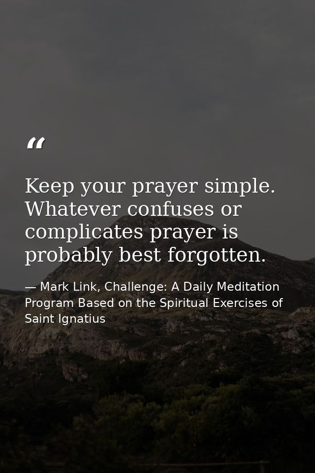 Keep your prayer simple. Whatever confuses or complicates prayer is probably best forgotten. — Mark Link, Challenge: A Daily Meditation Program Based on the Spiritual Exercises of Saint Ignatius