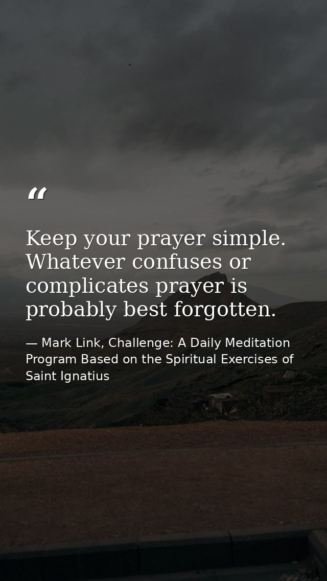 Keep your prayer simple. Whatever confuses or complicates prayer is probably best forgotten. — Mark Link, Challenge: A Daily Meditation Program Based on the Spiritual Exercises of Saint Ignatius