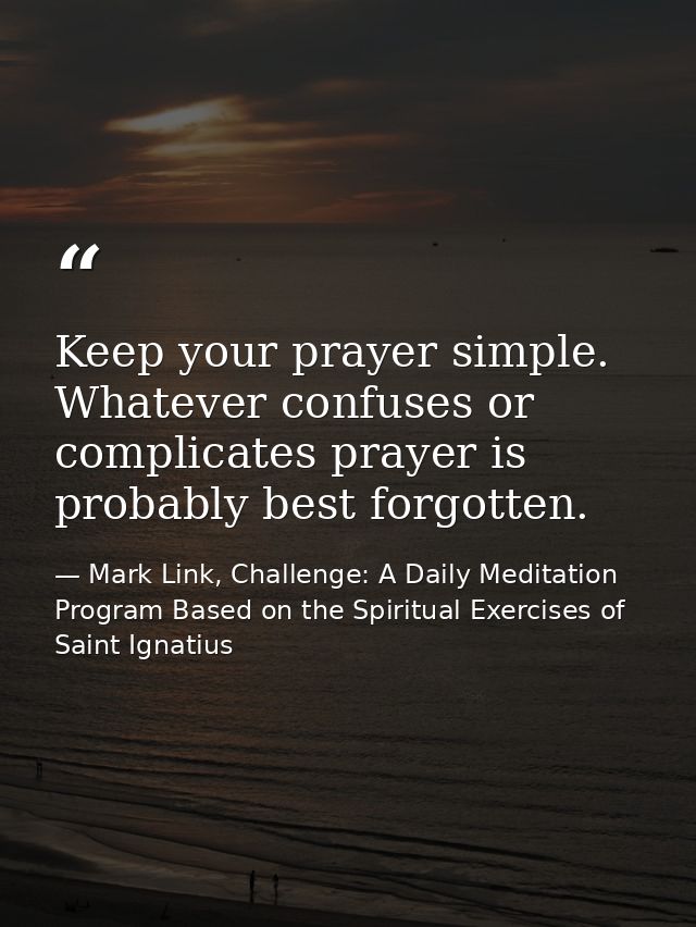 Keep your prayer simple. Whatever confuses or complicates prayer is probably best forgotten. — Mark Link, Challenge: A Daily Meditation Program Based on the Spiritual Exercises of Saint Ignatius