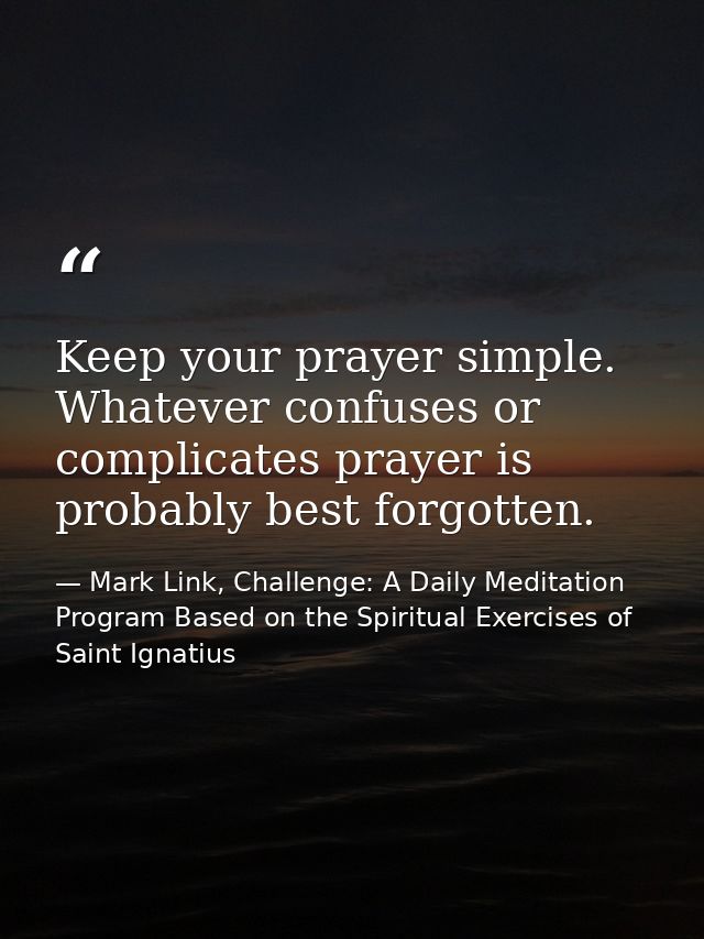 Keep your prayer simple. Whatever confuses or complicates prayer is probably best forgotten. — Mark Link, Challenge: A Daily Meditation Program Based on the Spiritual Exercises of Saint Ignatius