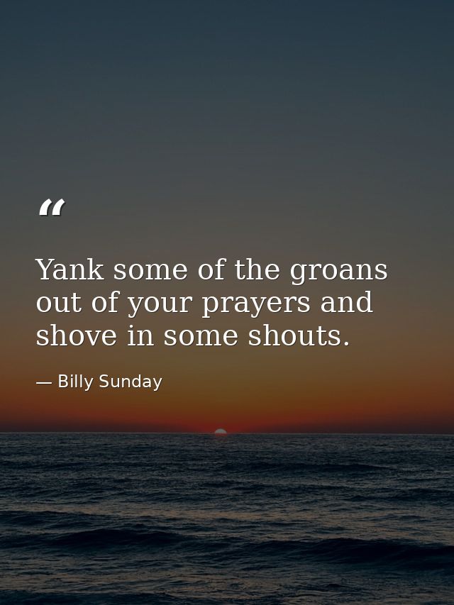 Yank some of the groans out of your prayers and shove in some shouts. — Billy Sunday