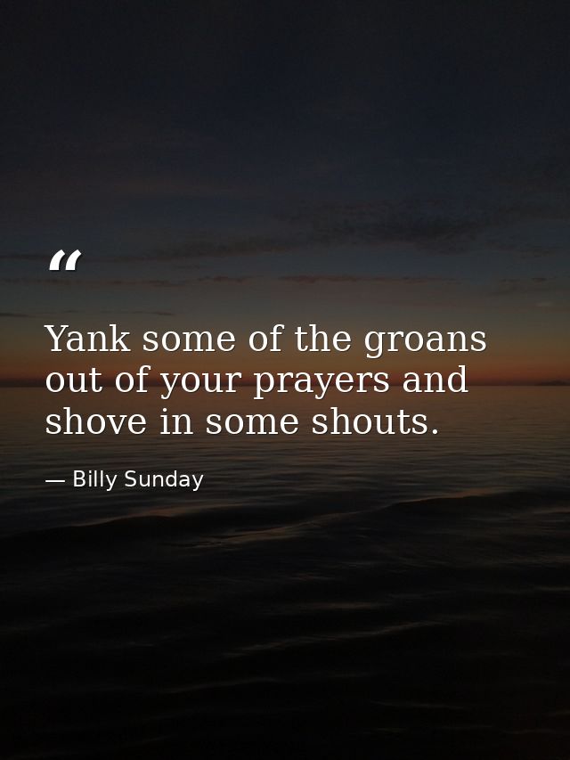 Yank some of the groans out of your prayers and shove in some shouts. — Billy Sunday
