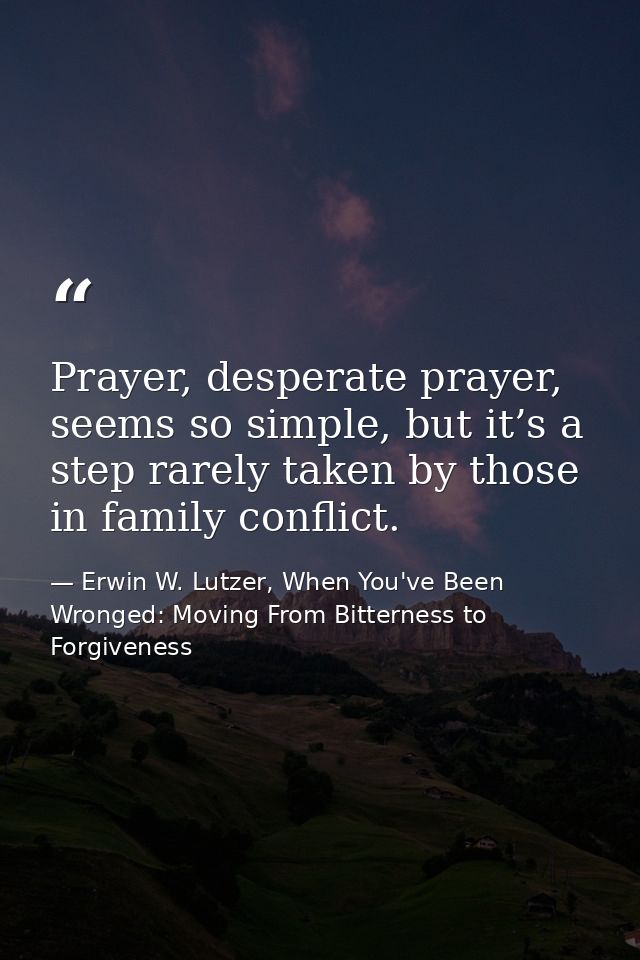 Prayer, desperate prayer, seems so simple, but it’s a step rarely taken by those in family conflict. — Erwin W. Lutzer, When You've Been Wronged: Moving From Bitterness to Forgiveness