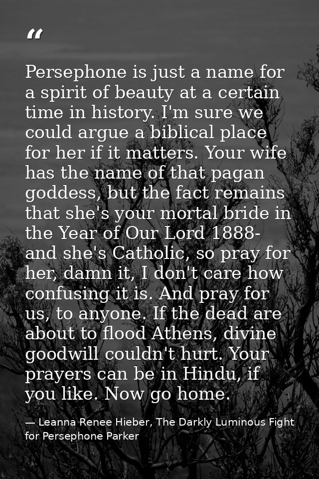 Persephone is just a name for a spirit of beauty at a certain time in history. I'm sure we could argue a biblical place  — Leanna Renee Hieber, The Darkly Luminous Fight for Persephone Parker