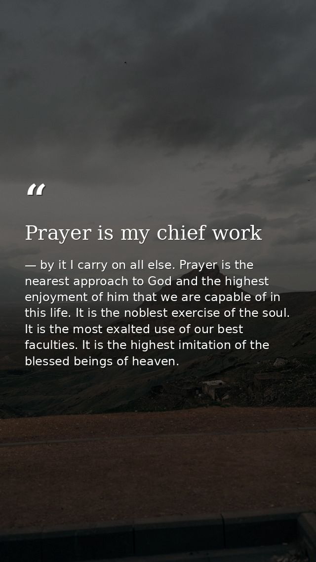 Prayer is my chief work — by it I carry on all else. Prayer is the nearest approach to God and the highest enjoyment of him that we are capable of in this life. It is the noblest exercise of the soul. It is the most exalted use of our best faculties. It is the highest imitation of the blessed beings of heaven.