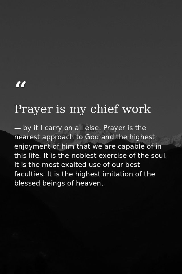 Prayer is my chief work — by it I carry on all else. Prayer is the nearest approach to God and the highest enjoyment of him that we are capable of in this life. It is the noblest exercise of the soul. It is the most exalted use of our best faculties. It is the highest imitation of the blessed beings of heaven.