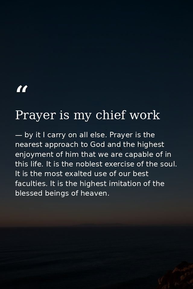 Prayer is my chief work — by it I carry on all else. Prayer is the nearest approach to God and the highest enjoyment of him that we are capable of in this life. It is the noblest exercise of the soul. It is the most exalted use of our best faculties. It is the highest imitation of the blessed beings of heaven.