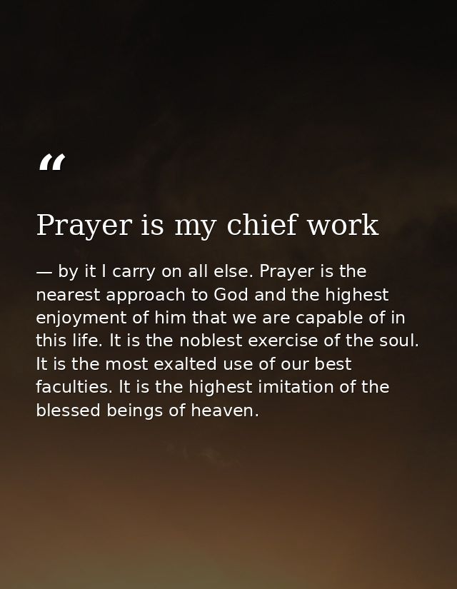 Prayer is my chief work — by it I carry on all else. Prayer is the nearest approach to God and the highest enjoyment of him that we are capable of in this life. It is the noblest exercise of the soul. It is the most exalted use of our best faculties. It is the highest imitation of the blessed beings of heaven.