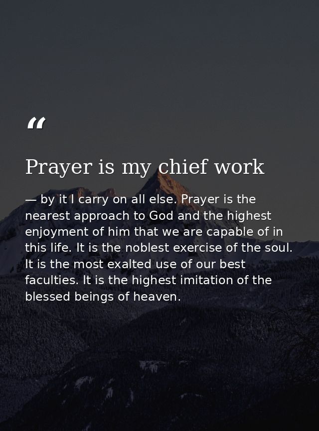 Prayer is my chief work — by it I carry on all else. Prayer is the nearest approach to God and the highest enjoyment of him that we are capable of in this life. It is the noblest exercise of the soul. It is the most exalted use of our best faculties. It is the highest imitation of the blessed beings of heaven.