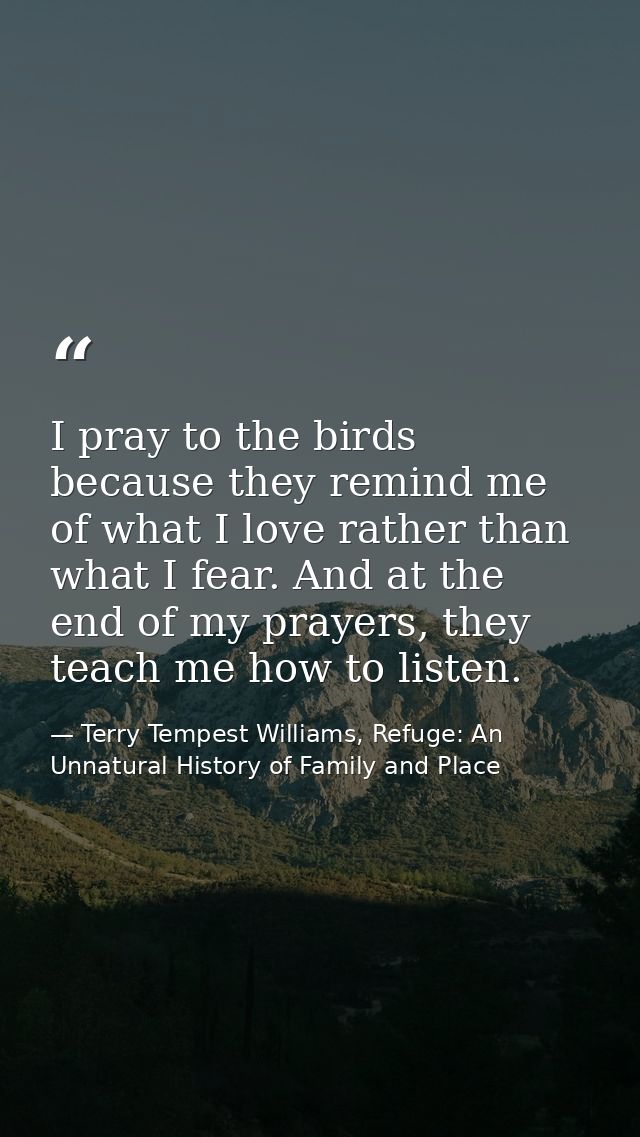 I pray to the birds because they remind me of what I love rather than what I fear. And at the end of my prayers, they te — Terry Tempest Williams, Refuge: An Unnatural History of Family and Place