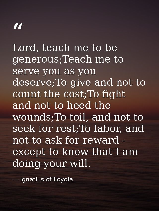 Lord, teach me to be generous;Teach me to serve you as you deserve;To give and not to count the cost;To fight and not to — Ignatius of Loyola