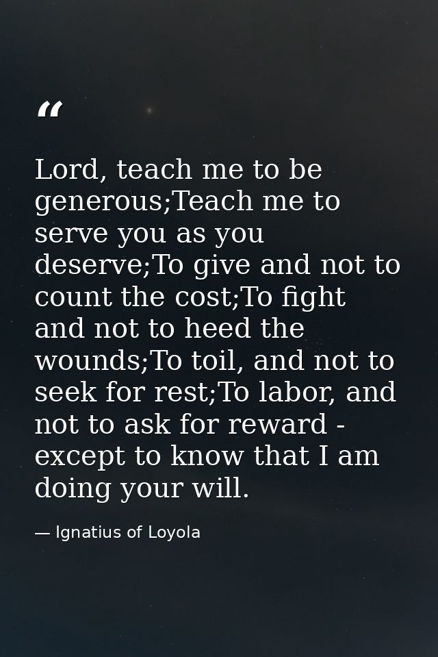 Lord, teach me to be generous;Teach me to serve you as you deserve;To give and not to count the cost;To fight and not to — Ignatius of Loyola