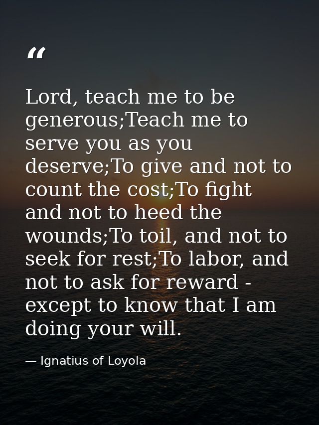 Lord, teach me to be generous;Teach me to serve you as you deserve;To give and not to count the cost;To fight and not to — Ignatius of Loyola