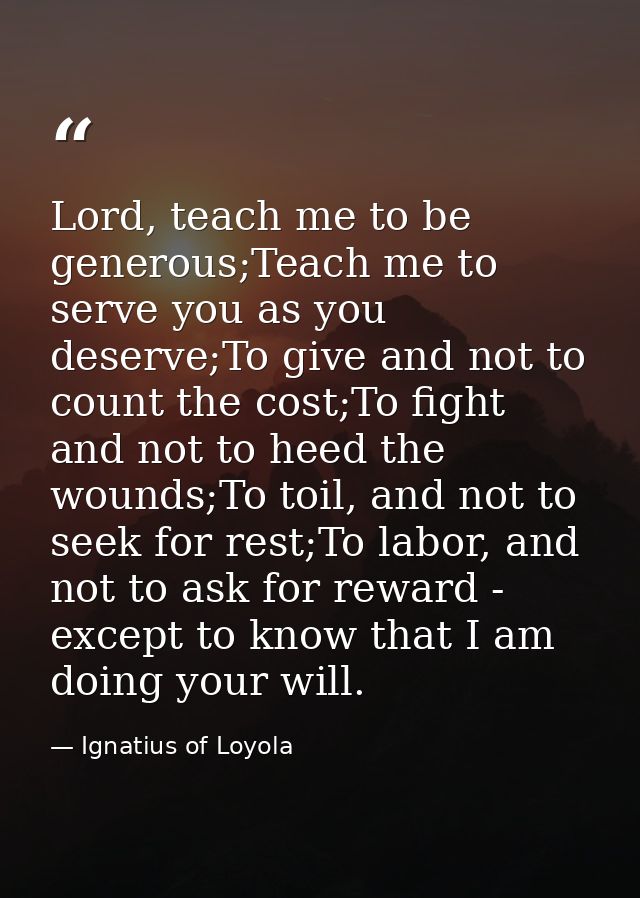 Lord, teach me to be generous;Teach me to serve you as you deserve;To give and not to count the cost;To fight and not to — Ignatius of Loyola
