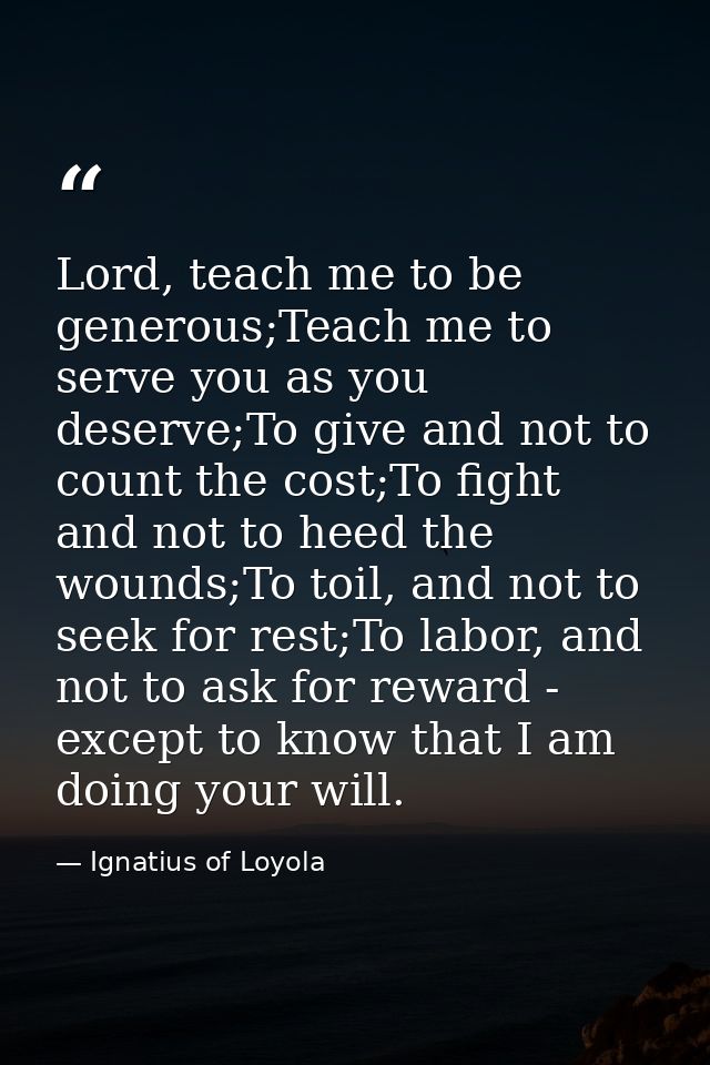 Lord, teach me to be generous;Teach me to serve you as you deserve;To give and not to count the cost;To fight and not to — Ignatius of Loyola