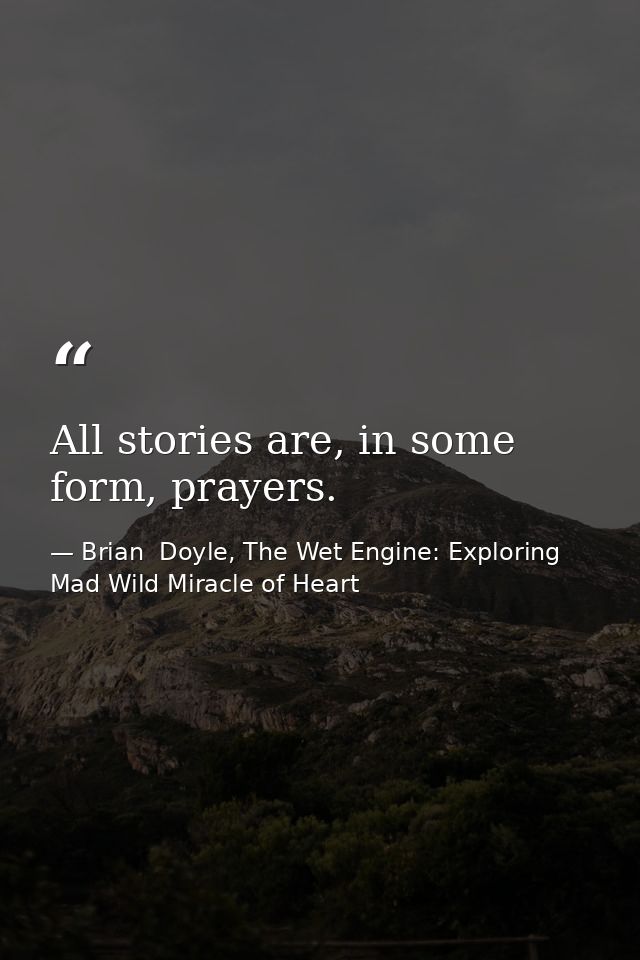 All stories are, in some form, prayers. — Brian  Doyle, The Wet Engine: Exploring Mad Wild Miracle of Heart