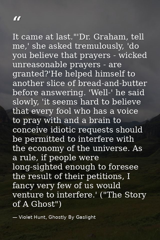 It came at last."'Dr. Graham, tell me,' she asked tremulously, 'do you believe that prayers - wicked unreasonable prayer — Violet Hunt, Ghostly By Gaslight
