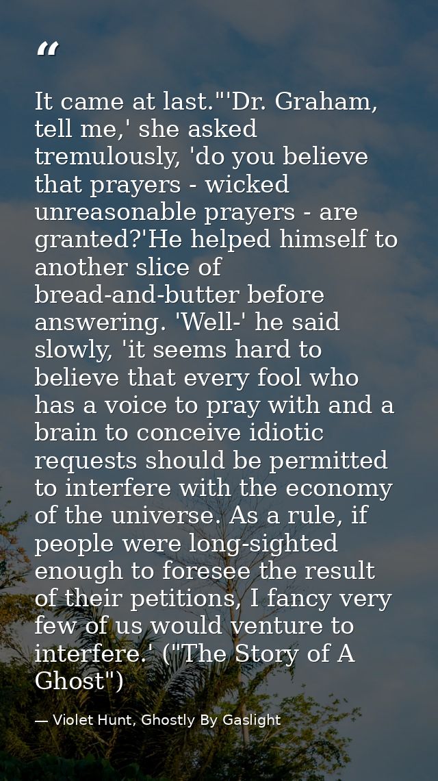 It came at last."'Dr. Graham, tell me,' she asked tremulously, 'do you believe that prayers - wicked unreasonable prayer — Violet Hunt, Ghostly By Gaslight