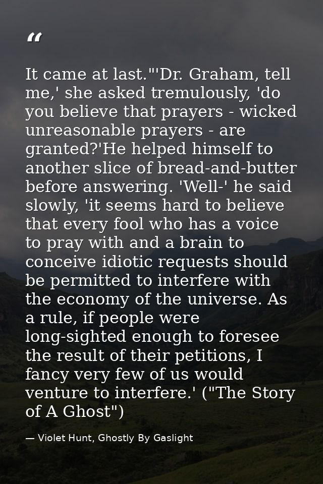 It came at last."'Dr. Graham, tell me,' she asked tremulously, 'do you believe that prayers - wicked unreasonable prayer — Violet Hunt, Ghostly By Gaslight