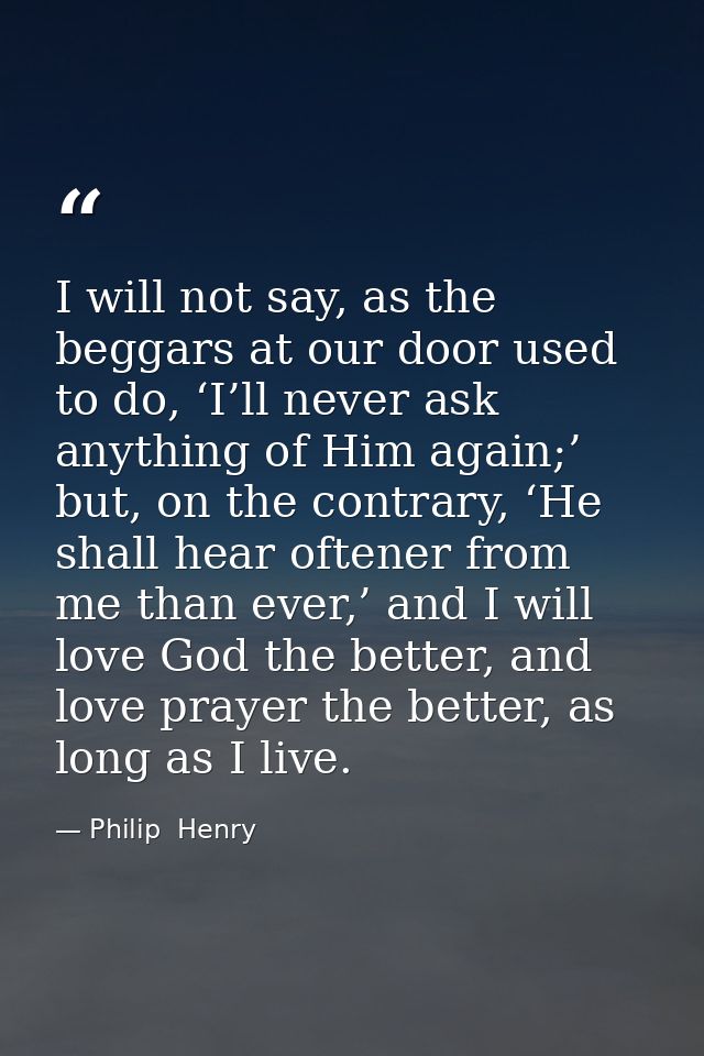 I will not say, as the beggars at our door used to do, ‘I’ll never ask anything of Him again;’ but, on the contrary, ‘He — Philip  Henry