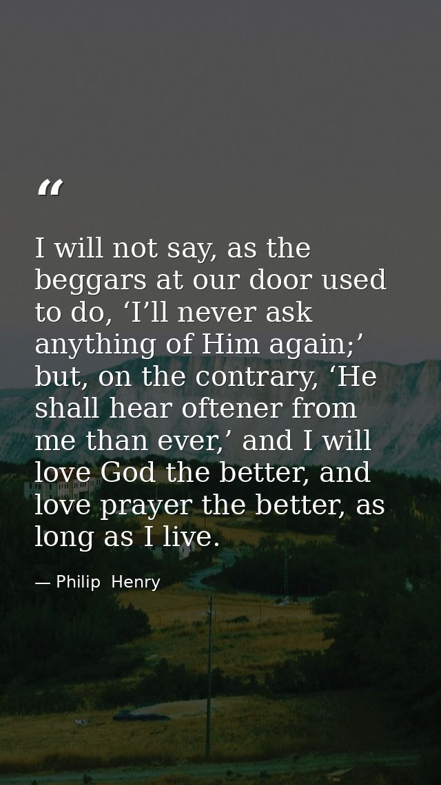 I will not say, as the beggars at our door used to do, ‘I’ll never ask anything of Him again;’ but, on the contrary, ‘He — Philip  Henry