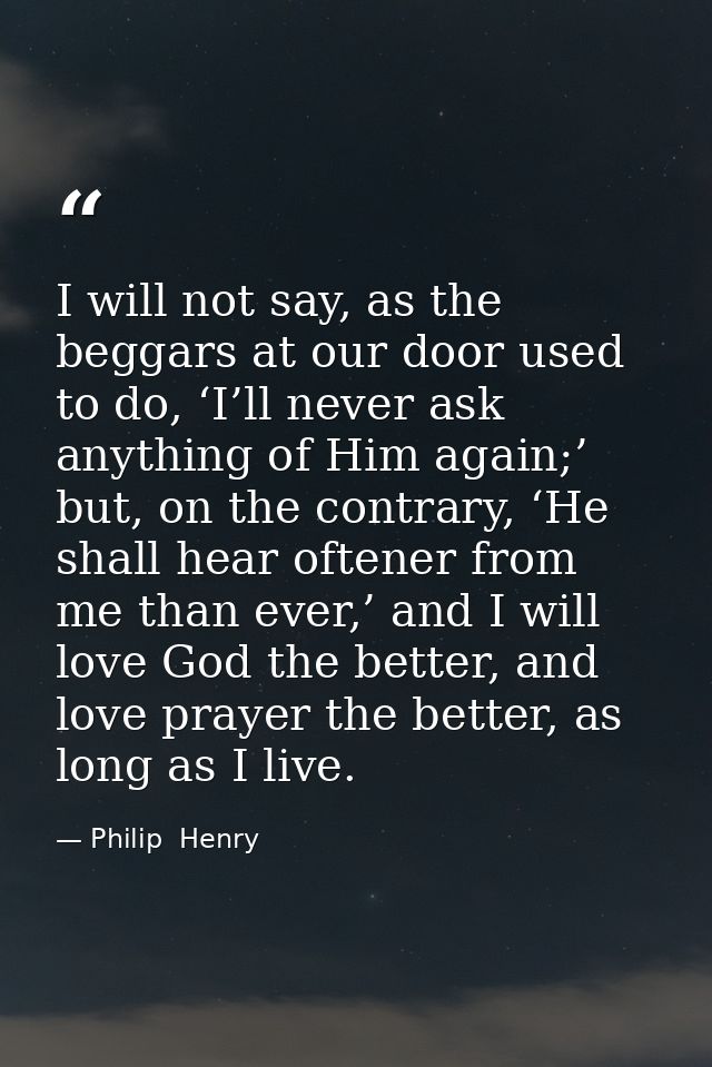 I will not say, as the beggars at our door used to do, ‘I’ll never ask anything of Him again;’ but, on the contrary, ‘He — Philip  Henry