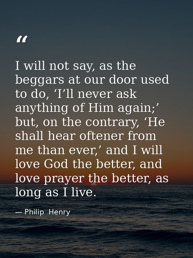 I will not say, as the beggars at our door used to do, ‘I’ll never ask anything of Him again;’ but, on the contrary, ‘He — Philip  Henry
