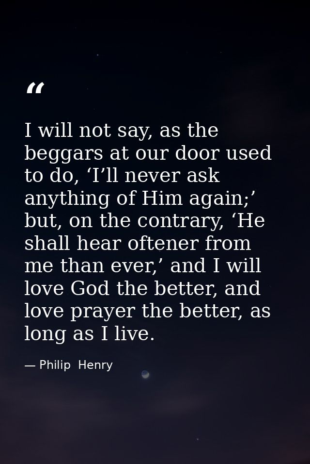 I will not say, as the beggars at our door used to do, ‘I’ll never ask anything of Him again;’ but, on the contrary, ‘He — Philip  Henry