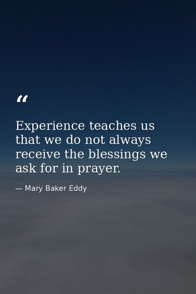 Experience teaches us that we do not always receive the blessings we ask for in prayer. — Mary Baker Eddy