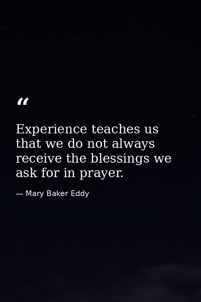 Experience teaches us that we do not always receive the blessings we ask for in prayer. — Mary Baker Eddy