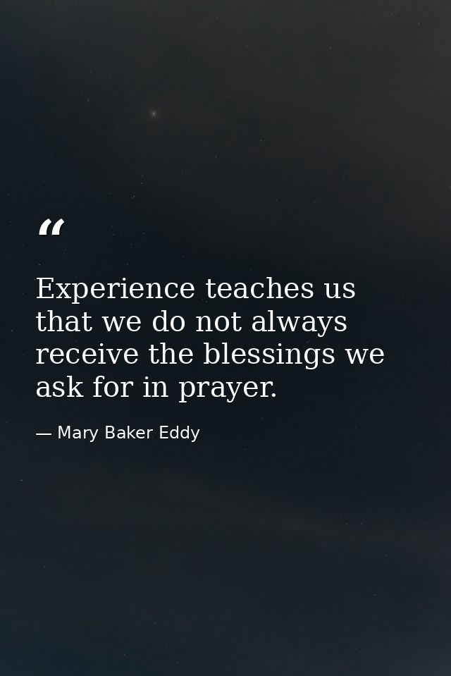 Experience teaches us that we do not always receive the blessings we ask for in prayer. — Mary Baker Eddy
