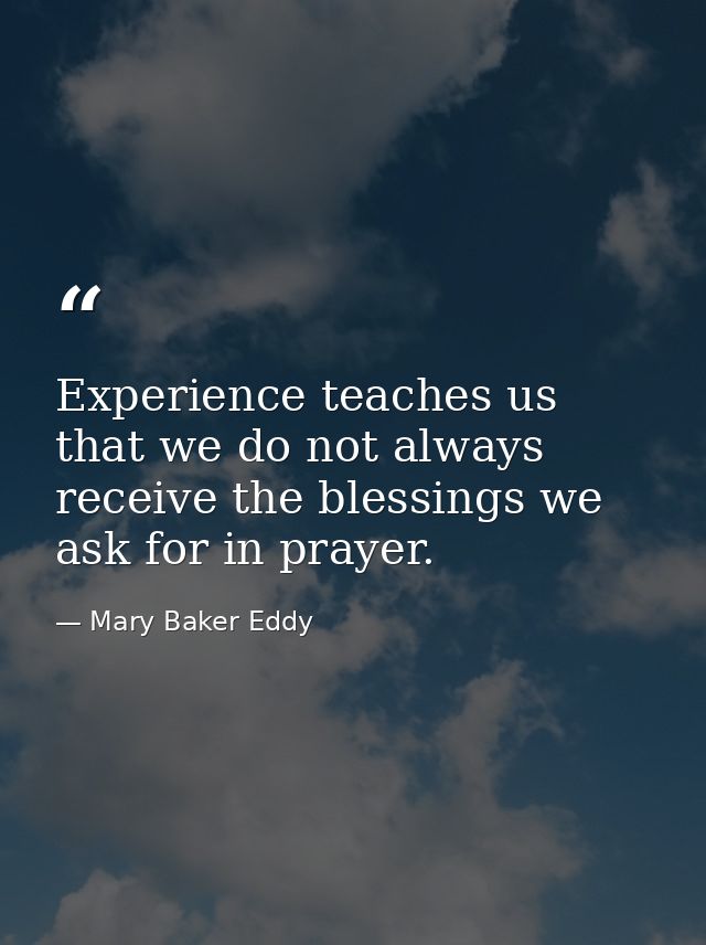 Experience teaches us that we do not always receive the blessings we ask for in prayer. — Mary Baker Eddy