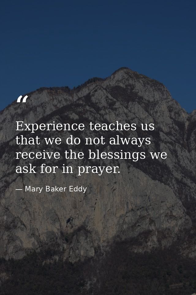 Experience teaches us that we do not always receive the blessings we ask for in prayer. — Mary Baker Eddy