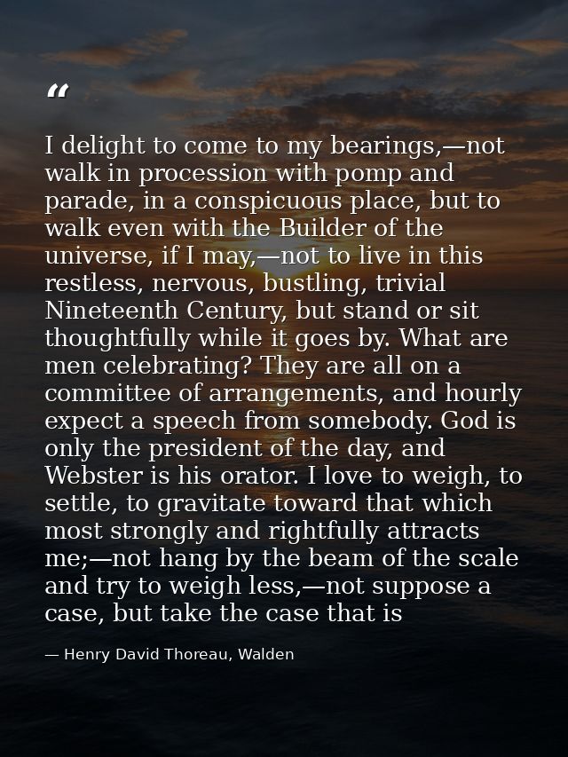 I delight to come to my bearings,—not walk in procession with pomp and parade, in a conspicuous place, but to walk even  — Henry David Thoreau, Walden