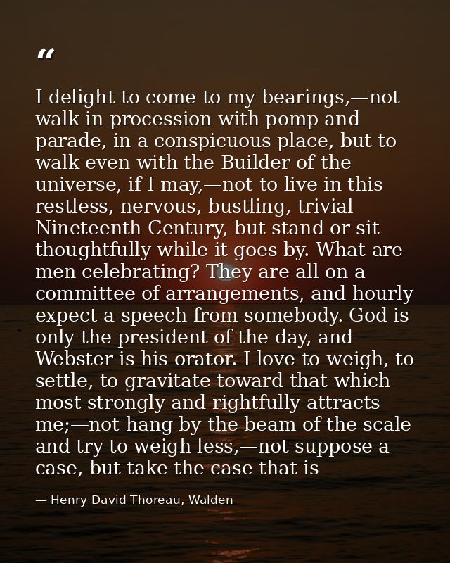 I delight to come to my bearings,—not walk in procession with pomp and parade, in a conspicuous place, but to walk even  — Henry David Thoreau, Walden