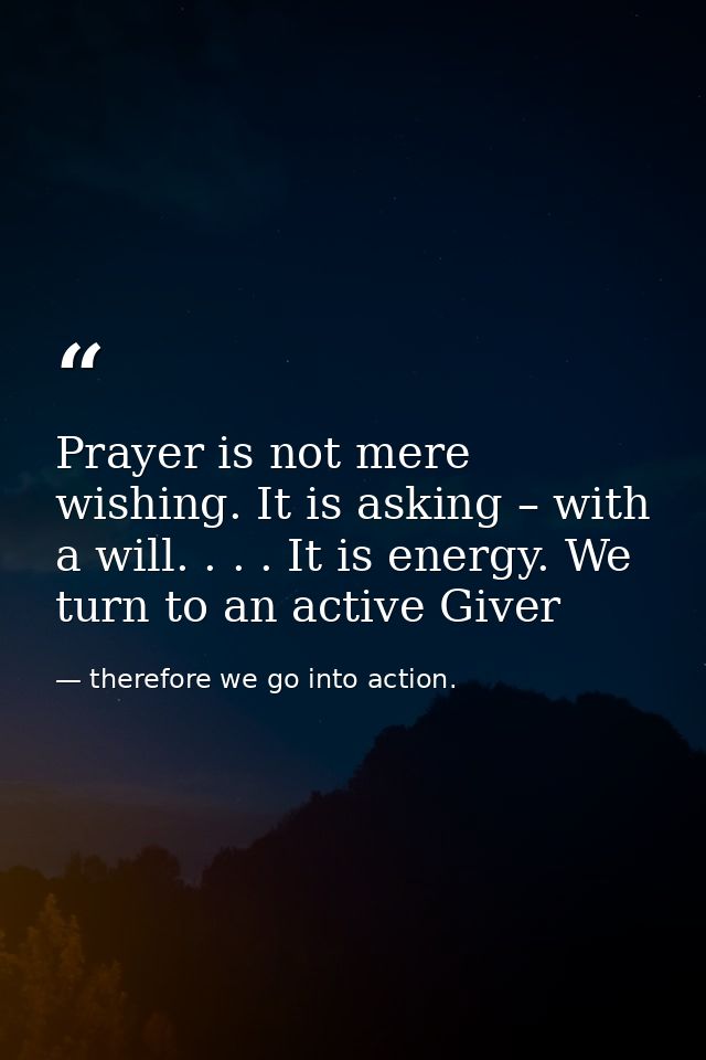 Prayer is not mere wishing. It is asking – with a will. . . . It is energy. We turn to an active Giver — therefore we go into action.