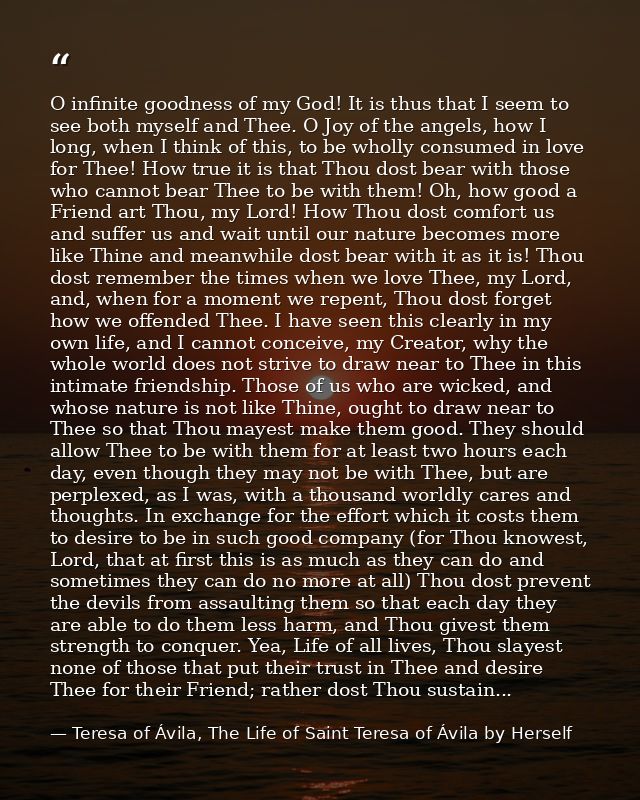 O infinite goodness of my God! It is thus that I seem to see both myself and Thee. O Joy of the angels, how I long, when — Teresa of Ávila, The Life of Saint Teresa of Ávila by Herself
