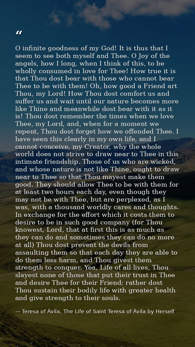 O infinite goodness of my God! It is thus that I seem to see both myself and Thee. O Joy of the angels, how I long, when — Teresa of Ávila, The Life of Saint Teresa of Ávila by Herself