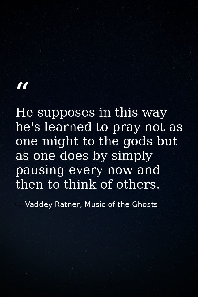 He supposes in this way he's learned to pray not as one might to the gods but as one does by simply pausing every now an — Vaddey Ratner, Music of the Ghosts
