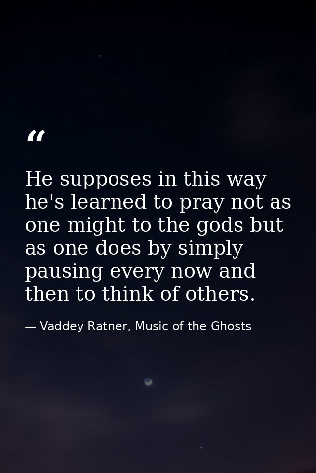 He supposes in this way he's learned to pray not as one might to the gods but as one does by simply pausing every now an — Vaddey Ratner, Music of the Ghosts