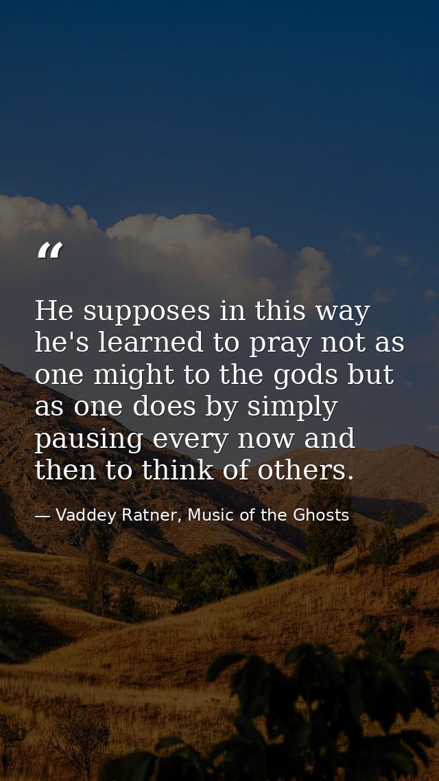 He supposes in this way he's learned to pray not as one might to the gods but as one does by simply pausing every now an — Vaddey Ratner, Music of the Ghosts