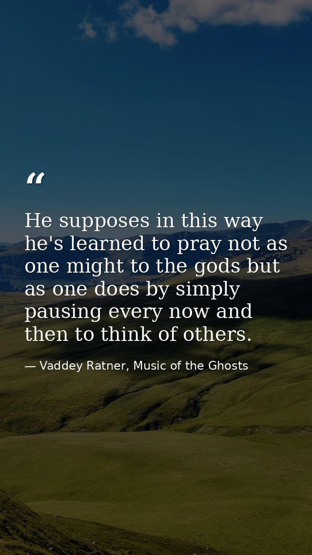 He supposes in this way he's learned to pray not as one might to the gods but as one does by simply pausing every now an — Vaddey Ratner, Music of the Ghosts