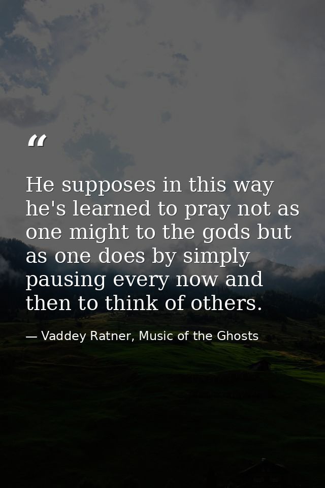 He supposes in this way he's learned to pray not as one might to the gods but as one does by simply pausing every now an — Vaddey Ratner, Music of the Ghosts